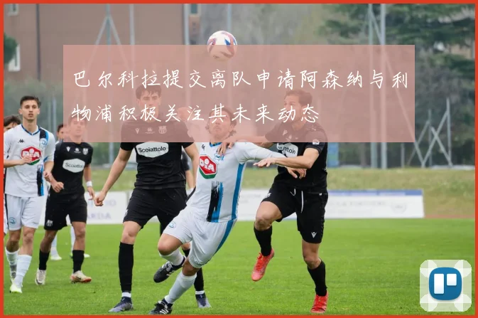 巴尔科拉提交离队申请阿森纳与利物浦积极关注其未来动态