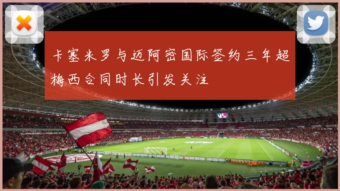 卡塞米罗与迈阿密国际签约三年超梅西合同时长引发关注