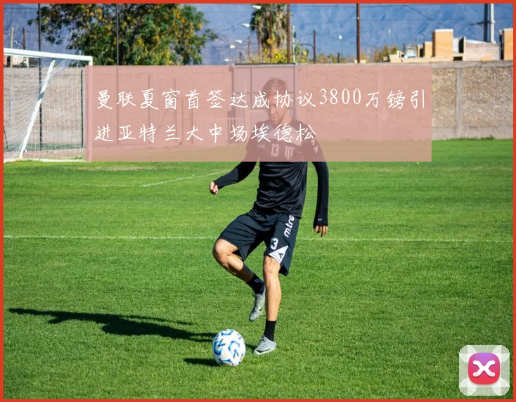 曼联夏窗首签达成协议3800万镑引进亚特兰大中场埃德松