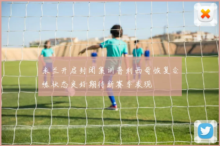 米兰开启封闭集训普利西奇恢复合练状态良好期待新赛季表现