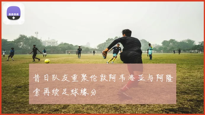 昔日队友重聚伦敦阿韦洛亚与阿隆索再续足球缘分