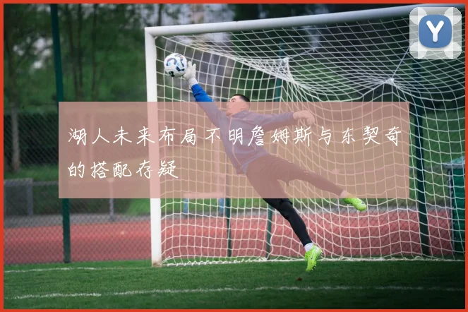 湖人未来布局不明詹姆斯与东契奇的搭配存疑