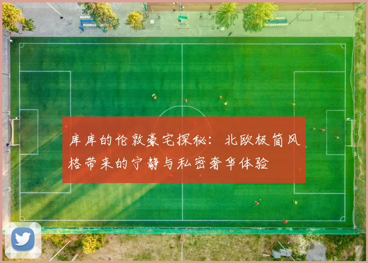 库库的伦敦豪宅探秘：北欧极简风格带来的宁静与私密奢华体验