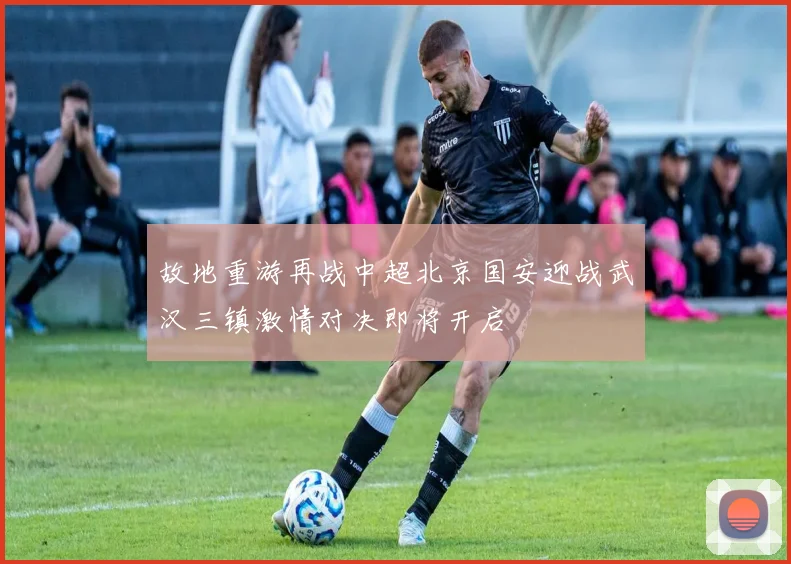 故地重游再战中超北京国安迎战武汉三镇激情对决即将开启