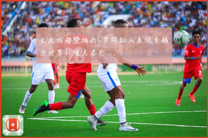 长友佑都赞梅西C罗同龄人表现卓越为世界杯增光添彩