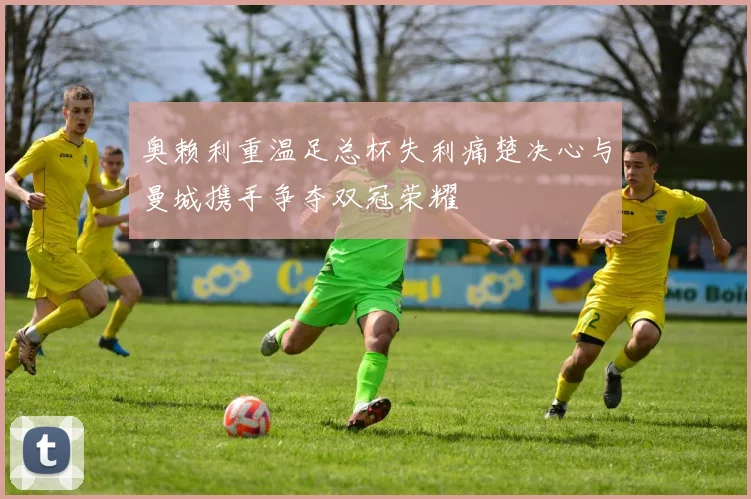 奥赖利重温足总杯失利痛楚决心与曼城携手争夺双冠荣耀