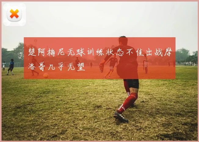 楚阿梅尼无球训练状态不佳出战摩洛哥几乎无望