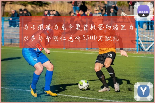 马卡报道马竞今夏首批签约格里马尔多与李刚仁总价5500万欧元