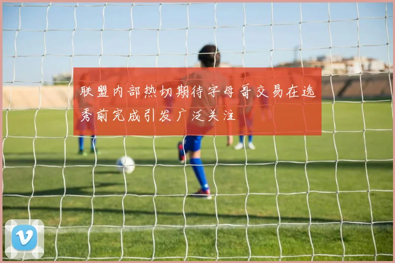 联盟内部热切期待字母哥交易在选秀前完成引发广泛关注