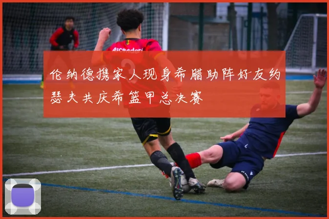 伦纳德携家人现身希腊助阵好友约瑟夫共庆希篮甲总决赛